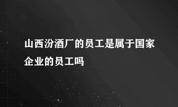 山西汾酒厂的员工是属于国家企业的员工吗