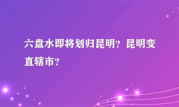 六盘水即将划归昆明？昆明变直辖市？