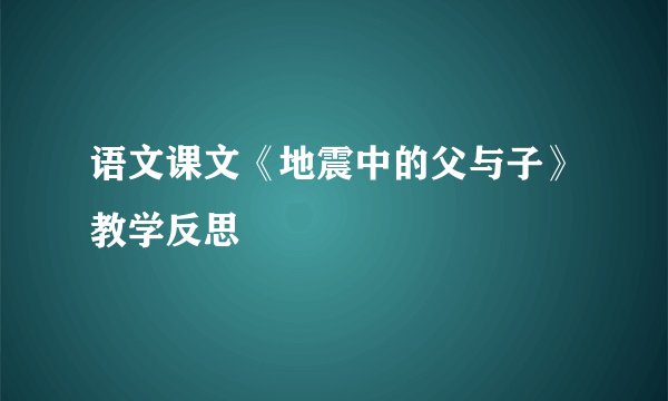 语文课文《地震中的父与子》教学反思