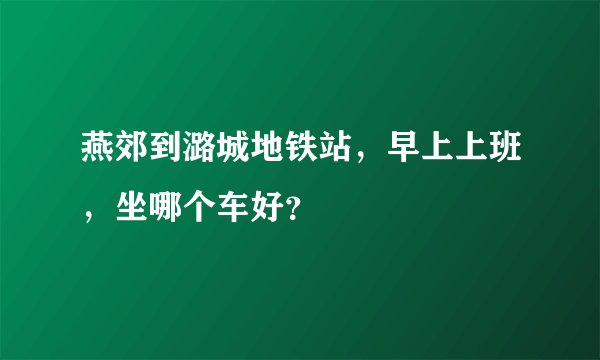 燕郊到潞城地铁站，早上上班，坐哪个车好？
