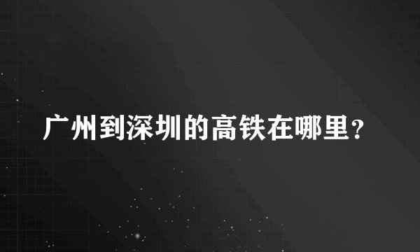 广州到深圳的高铁在哪里？