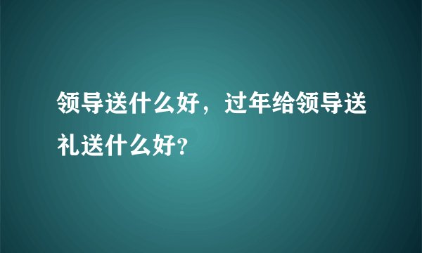 领导送什么好，过年给领导送礼送什么好？