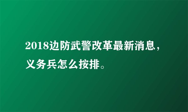 2018边防武警改革最新消息，义务兵怎么按排。