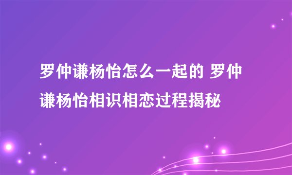罗仲谦杨怡怎么一起的 罗仲谦杨怡相识相恋过程揭秘
