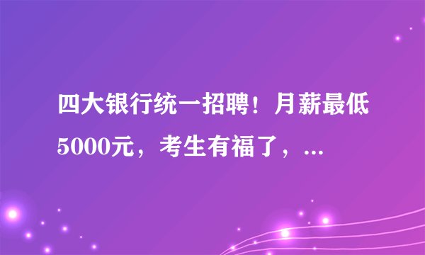 四大银行统一招聘！月薪最低5000元，考生有福了，工作有保障了