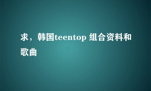 求，韩国teentop 组合资料和歌曲