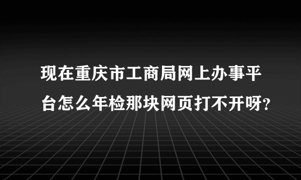 现在重庆市工商局网上办事平台怎么年检那块网页打不开呀？