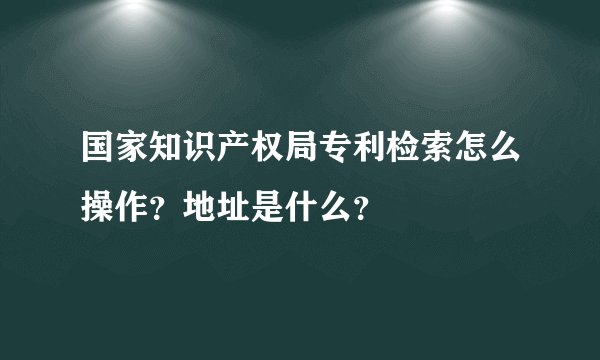 国家知识产权局专利检索怎么操作？地址是什么？