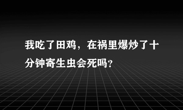 我吃了田鸡，在祸里爆炒了十分钟寄生虫会死吗？