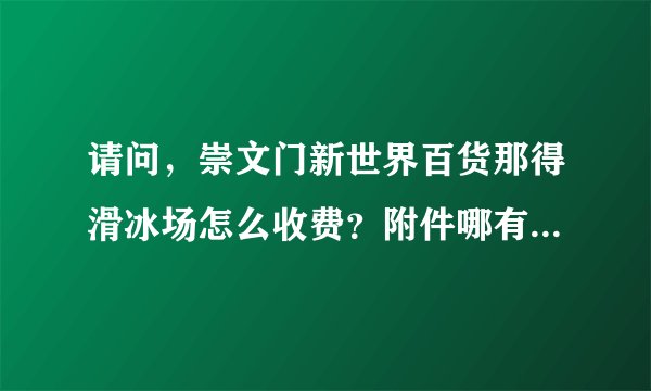 请问，崇文门新世界百货那得滑冰场怎么收费？附件哪有电影院呢?谢谢