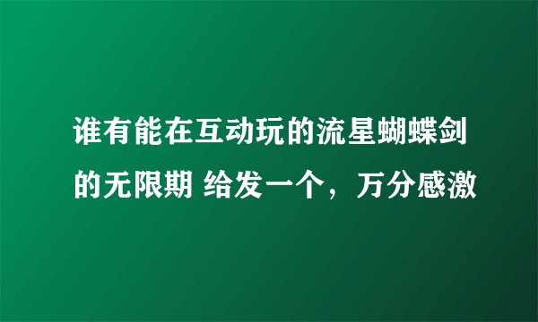 谁有能在互动玩的流星蝴蝶剑的无限期 给发一个，万分感激