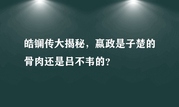 皓镧传大揭秘，嬴政是子楚的骨肉还是吕不韦的？
