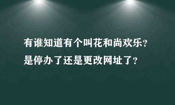 有谁知道有个叫花和尚欢乐？是停办了还是更改网址了？
