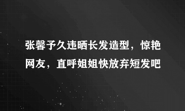 张馨予久违晒长发造型，惊艳网友，直呼姐姐快放弃短发吧