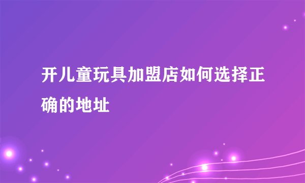 开儿童玩具加盟店如何选择正确的地址