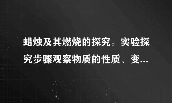 蜡烛及其燃烧的探究。实验探究步骤观察物质的性质、变化、现象结论、解释观察蜡烛的制作材料烛芯_____外壳_____由石蜡制成点燃前（1）观察蜡烛的颜色、形态、形状乳白色、固态、圆柱状颜色：_____色状态：_____态（2）用小刀切下一块石蜡，投入水中浮在水上，难溶于水，硬度小密度比水_____硬度__________溶于水