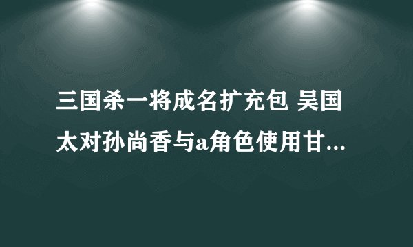三国杀一将成名扩充包 吴国太对孙尚香与a角色使用甘露假如双方都有四张装备牌，她能否再摸八张牌