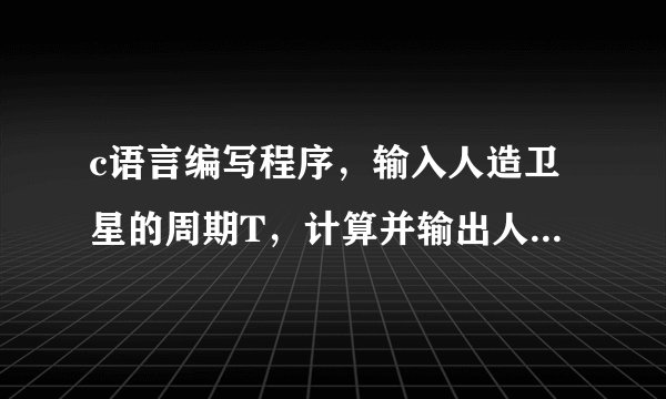 c语言编写程序，输入人造卫星的周期T，计算并输出人造卫星离地面的高度H。