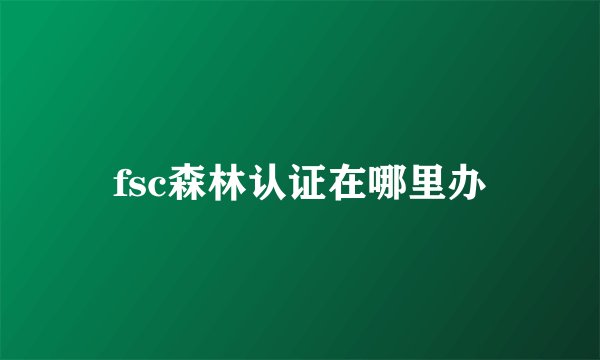 fsc森林认证在哪里办