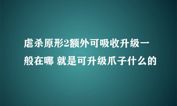 虐杀原形2额外可吸收升级一般在哪 就是可升级爪子什么的