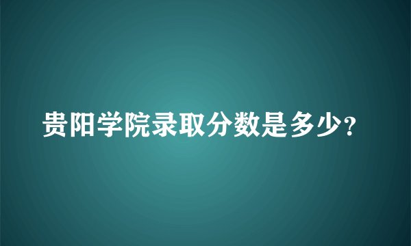 贵阳学院录取分数是多少？