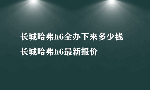 长城哈弗h6全办下来多少钱 长城哈弗h6最新报价