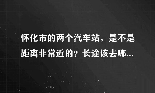 怀化市的两个汽车站，是不是距离非常近的？长途该去哪个汽车站？