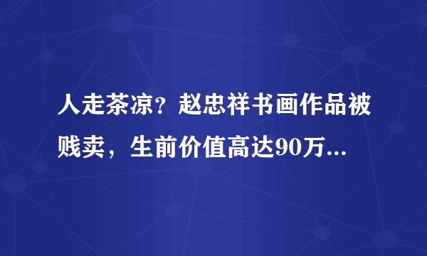 人走茶凉？赵忠祥书画作品被贱卖，生前价值高达90万现仅售688元