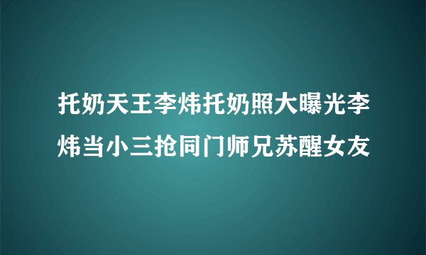 托奶天王李炜托奶照大曝光李炜当小三抢同门师兄苏醒女友