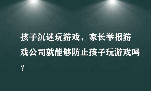 孩子沉迷玩游戏，家长举报游戏公司就能够防止孩子玩游戏吗？
