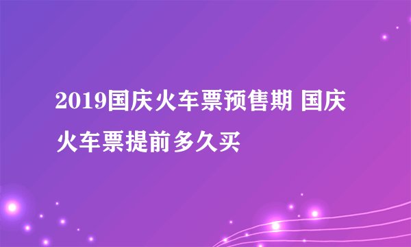 2019国庆火车票预售期 国庆火车票提前多久买