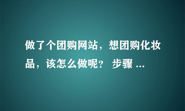 做了个团购网站，想团购化妆品，该怎么做呢？ 步骤 怎么样的？