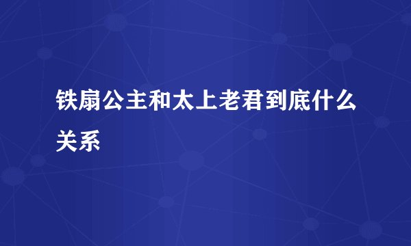 铁扇公主和太上老君到底什么关系