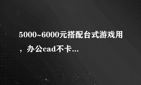5000~6000元搭配台式游戏用，办公cad不卡顿，有哪些值得推荐？