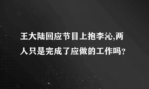 王大陆回应节目上抱李沁,两人只是完成了应做的工作吗？