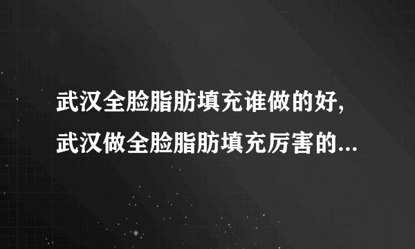 武汉全脸脂肪填充谁做的好,武汉做全脸脂肪填充厉害的医生排名前十