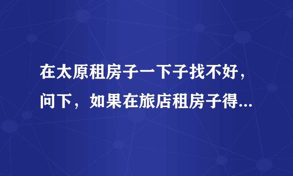 在太原租房子一下子找不好，问下，如果在旅店租房子得多少钱啊