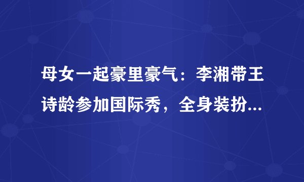 母女一起豪里豪气：李湘带王诗龄参加国际秀，全身装扮超过百万
