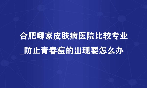 合肥哪家皮肤病医院比较专业_防止青春痘的出现要怎么办