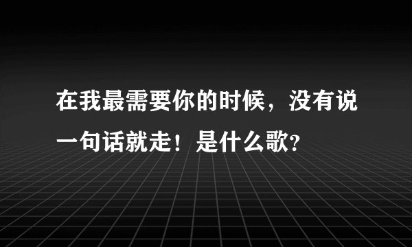 在我最需要你的时候，没有说一句话就走！是什么歌？