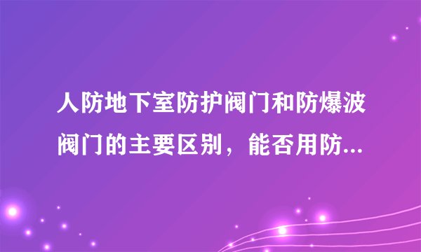 人防地下室防护阀门和防爆波阀门的主要区别，能否用防护阀门代替防爆波阀门。