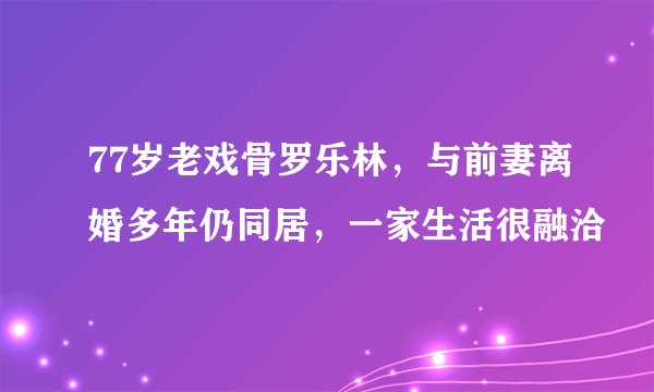 77岁老戏骨罗乐林，与前妻离婚多年仍同居，一家生活很融洽