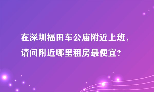 在深圳福田车公庙附近上班，请问附近哪里租房最便宜？