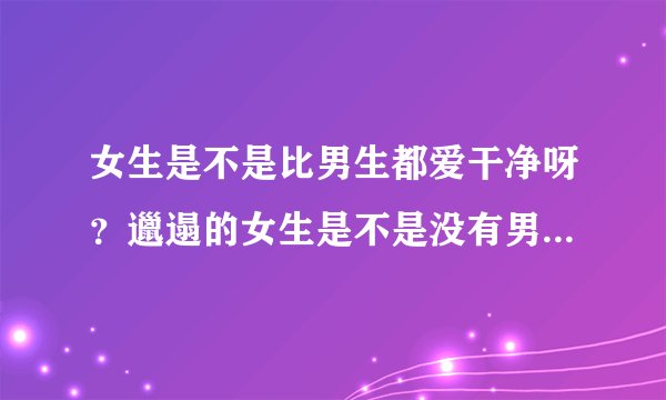 女生是不是比男生都爱干净呀？邋遢的女生是不是没有男生会喜欢？