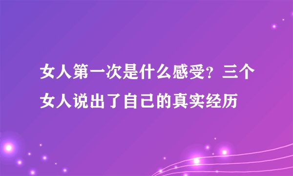 女人第一次是什么感受？三个女人说出了自己的真实经历