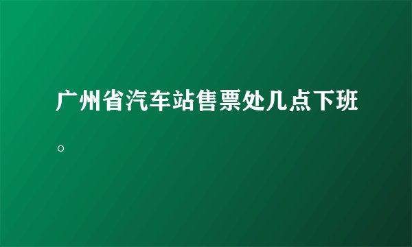 广州省汽车站售票处几点下班。