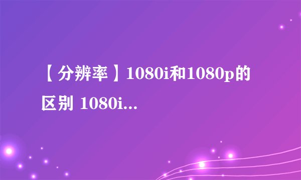 【分辨率】1080i和1080p的区别 1080i和1080p哪个好