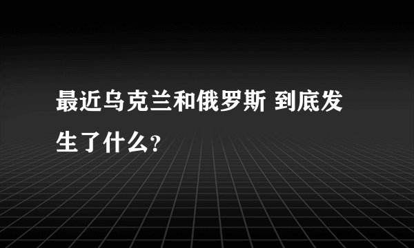 最近乌克兰和俄罗斯 到底发生了什么？