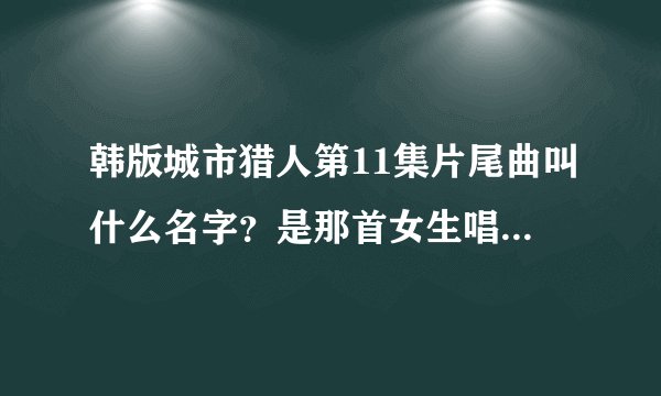 韩版城市猎人第11集片尾曲叫什么名字？是那首女生唱的！！！！