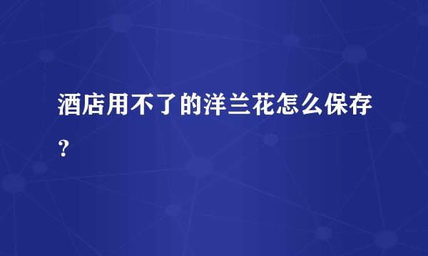 酒店用不了的洋兰花怎么保存？